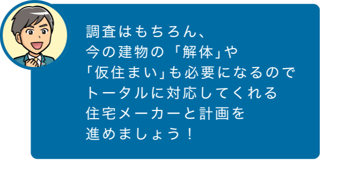 調査はもちろん、今の建物の「解体」や「仮住まい」も必要になるのでトータルに対応してくれる住宅メーカーと計画を進めましょう!