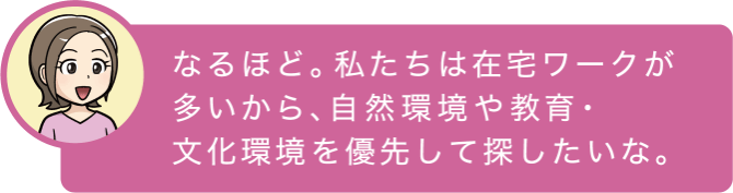 なるほど。私たちは在宅ワークが多いから、自然環境や教育・文化環境を優先して探したいな。
