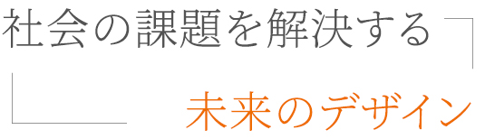 社会の課題を解決する、未来のデザイン。