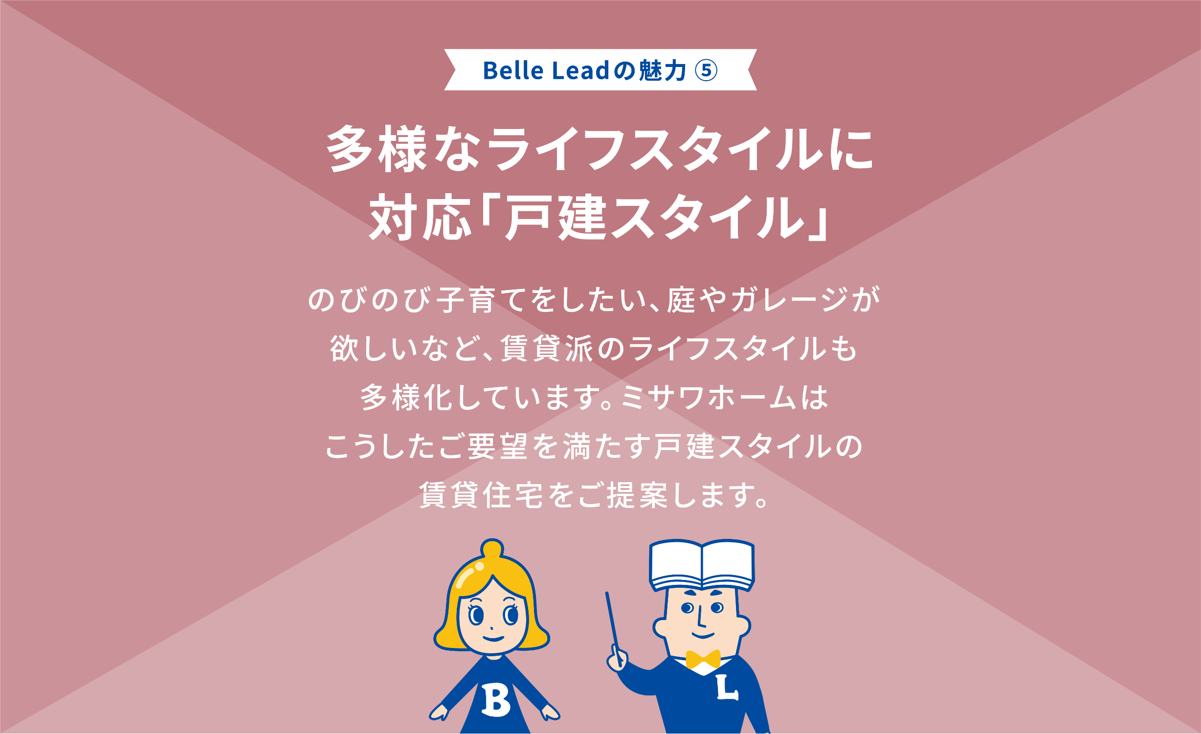 Belle Leadの魅力⑤ 多様なライフスタイル多様なライフスタイルに対応に対応「戸館スタイル」 のびのび子育てのびのび子育てをしたいをしたい庭やをしたい庭やガレージガレージが欲しいが欲しいなど、賃貸は賃貸派のライフスタイルのライフスタイルも多様化しています。ミサワホームはミサワホームはこうした要望をこうした要望を満たす満たす戸館スタイル戸館スタイルの賃貸住宅をご提案します。