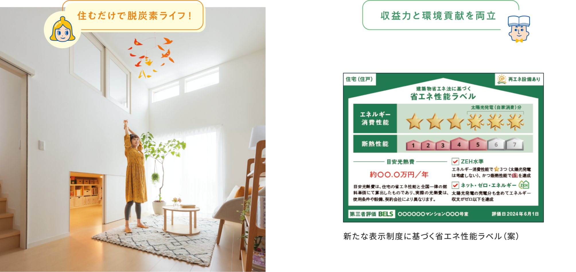 住むだけで脱炭素ライフ！ 収益力と環境貢献を両立 住宅（住戸）再エネ設備あり 建築物省エネ法に基づく省エネ性能ラベル エネルギー消費性能 太陽光発電（自家消費）分 断熱性能 目安光熱費 ZEH水準 エネルギー消費性能で★3つ（太陽光発電は考慮しない）、かつ断熱性能で5を達成 ネット・ゼロ・エネルギーZEH 太陽光発電の売電分も含めてエネルギー収支がゼロ以下を達成 目安光熱費は、住宅の省エネ性能と全国一律の燃料単価短歌にて算出したものであり、実際の光熱費は、使用条件や設備、契約会社により異なります。