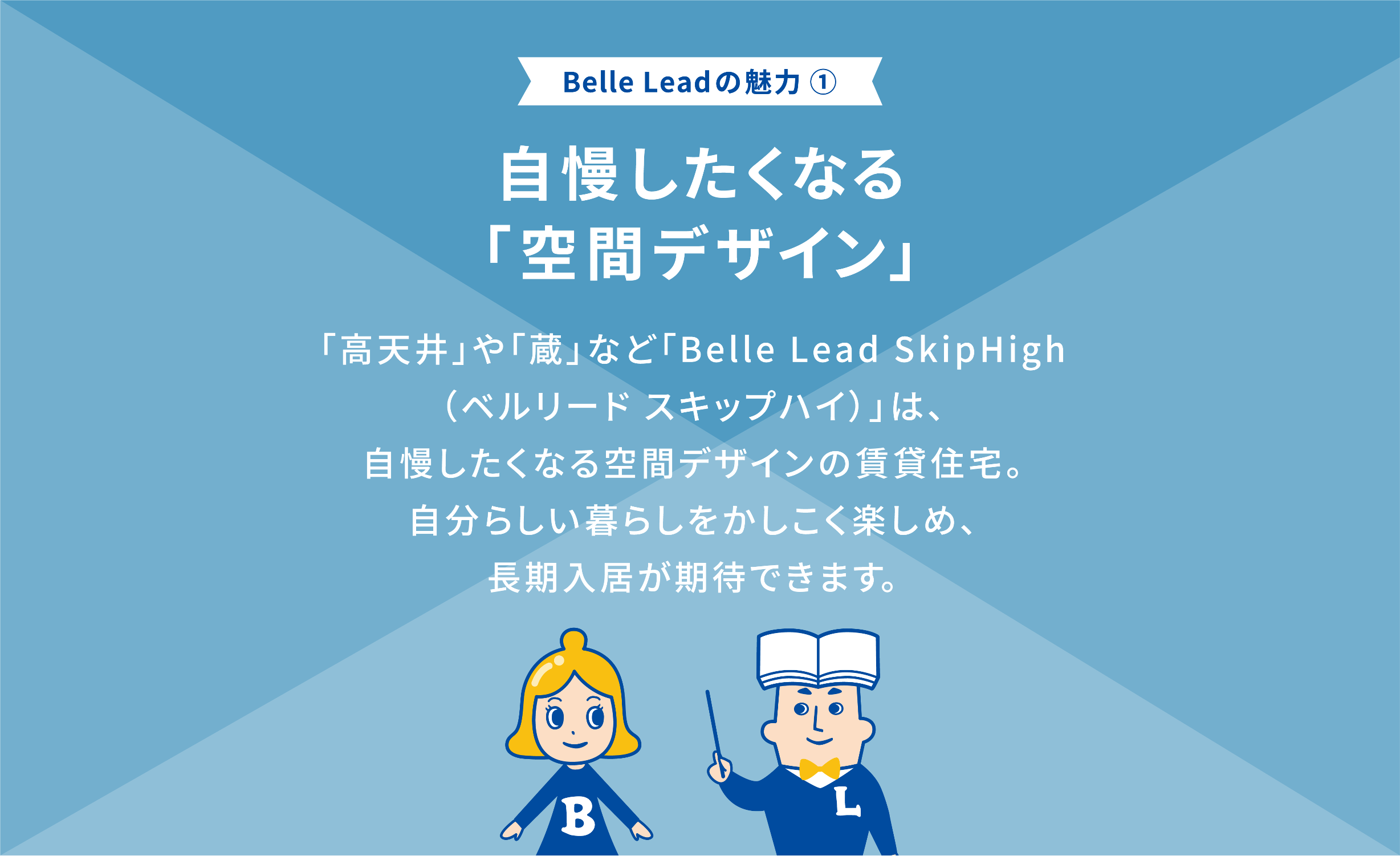 Belle Leadの魅力① 自慢したくなる「空間デザイン」 「高天井や」「蔵」など「belle Lead SkipHigh （ベルリード スキップハイ）は、自慢したくなる空間デザインの賃貸住宅。 自分らしい暮らしをかしこく楽しめ、長期入居者が期待できます