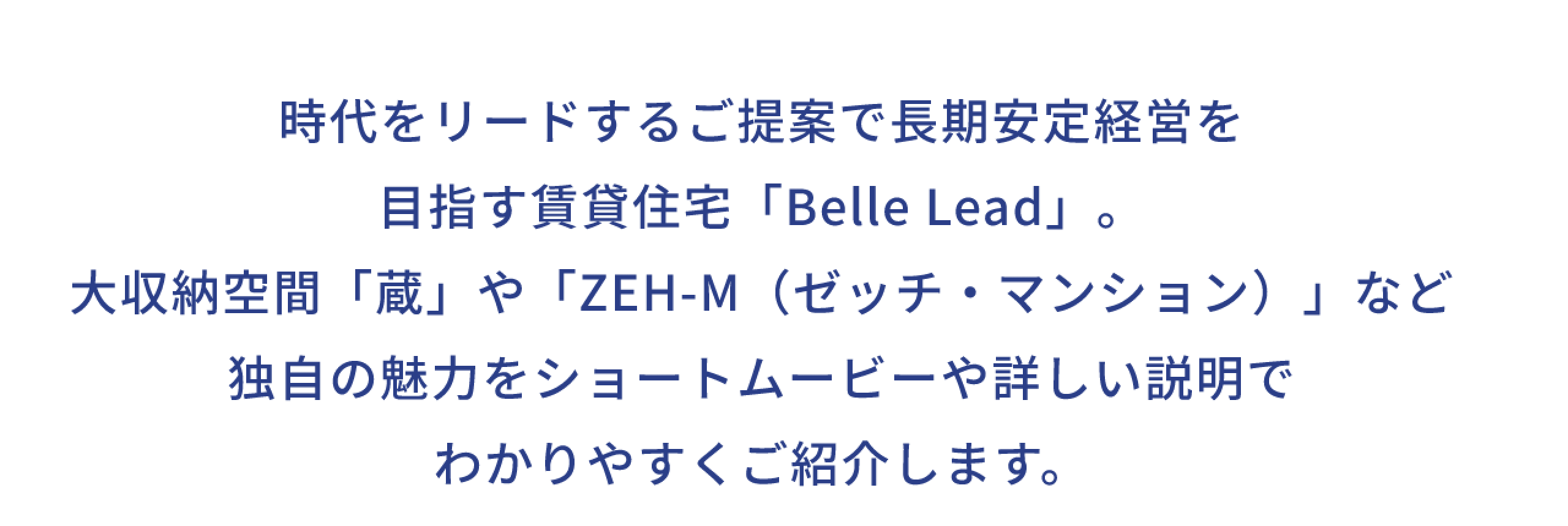 時代をリードするご提案で長期安定経営を 目指す賃貸住宅「Belle Lead」。 大収納空間「蔵」や 「ZEH-M（ゼッチ・マンション）」など 独自の魅力をショートムービーや 詳しい説明でわかりやすくご紹介します。