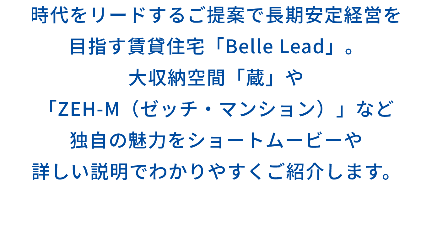 時代をリードするご提案で長期安定経営を 目指す賃貸住宅「Belle Lead」。 大収納空間「蔵」や 「ZEH-M（ゼッチ・マンション）」など 独自の魅力をショートムービーや 詳しい説明でわかりやすくご紹介します。